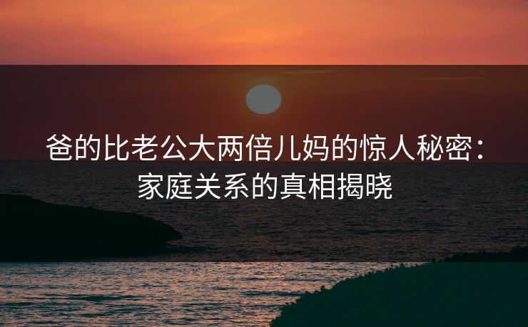 爸的比老公大两倍儿妈的惊人秘密：家庭关系的真相揭晓