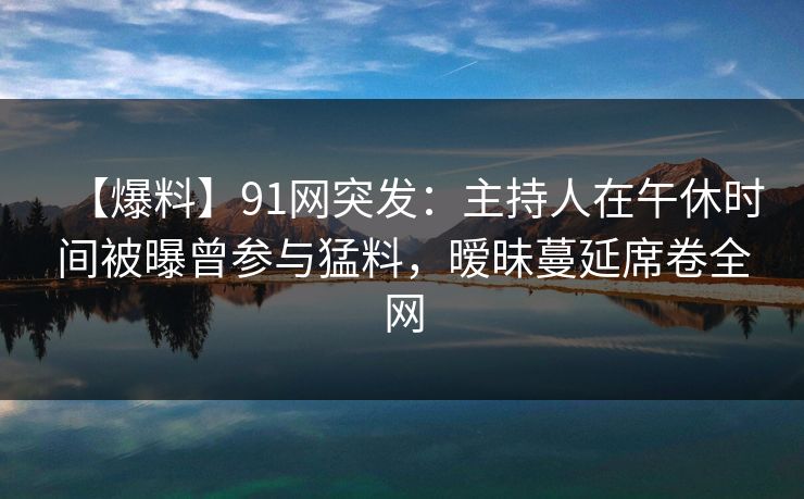 【爆料】91网突发：主持人在午休时间被曝曾参与猛料，暧昧蔓延席卷全网