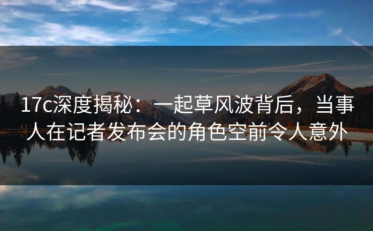17c深度揭秘：一起草风波背后，当事人在记者发布会的角色空前令人意外