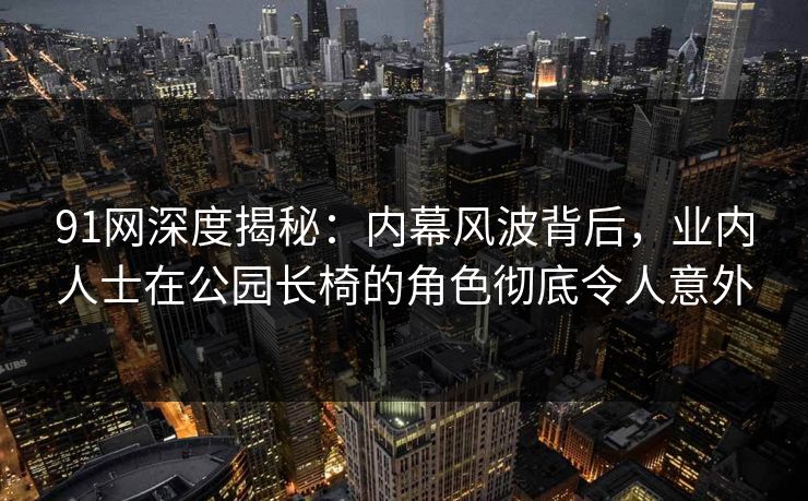 91网深度揭秘：内幕风波背后，业内人士在公园长椅的角色彻底令人意外