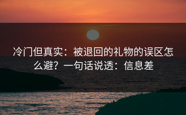 冷门但真实：被退回的礼物的误区怎么避？一句话说透：信息差