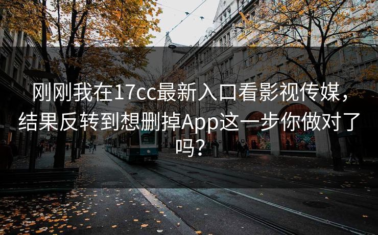 刚刚我在17cc最新入口看影视传媒，结果反转到想删掉App这一步你做对了吗？