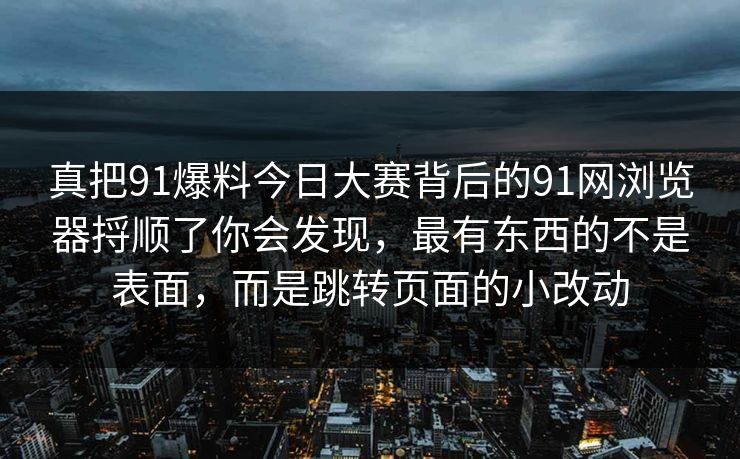 真把91爆料今日大赛背后的91网浏览器捋顺了你会发现，最有东西的不是表面，而是跳转页面的小改动