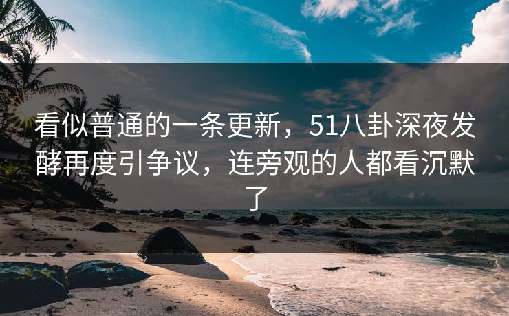 看似普通的一条更新，51八卦深夜发酵再度引争议，连旁观的人都看沉默了