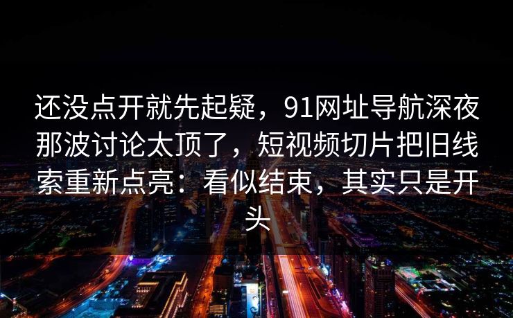 还没点开就先起疑，91网址导航深夜那波讨论太顶了，短视频切片把旧线索重新点亮：看似结束，其实只是开头