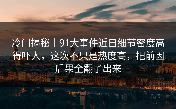 冷门揭秘｜91大事件近日细节密度高得吓人，这次不只是热度高，把前因后果全翻了出来