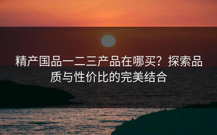 精产国品一二三产品在哪买?探索品质与性价比的完美结合 精产国品一二三产品在哪买?探索品质与性价比的完美结合