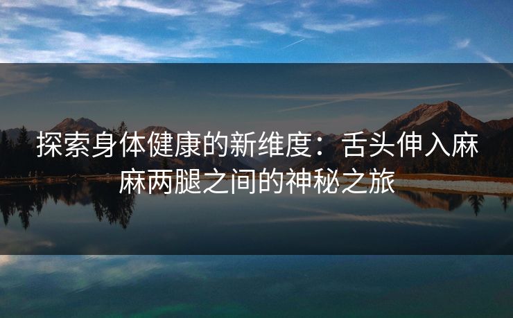 探索身体健康的新维度:舌头伸入麻麻两腿之间的神秘之旅 探索身体健康的新维度:舌头伸入麻麻两腿之间的神秘之旅