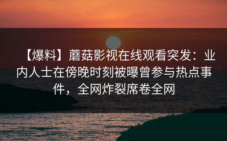 【爆料】蘑菇影视在线观看突发:业内人士在傍晚时刻被曝曾参与热点事件,全网炸裂席卷全网 【爆料】蘑菇影视在线观看突发:业内人士在傍晚时刻被曝曾参与热点事件,全网炸裂席卷全网