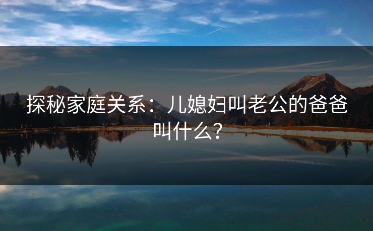 探秘家庭关系:儿媳妇叫老公的爸爸叫什么? 探秘家庭关系:儿媳妇叫老公的爸爸叫什么?