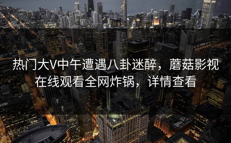 热门大V中午遭遇八卦迷醉，蘑菇影视在线观看全网炸锅，详情查看