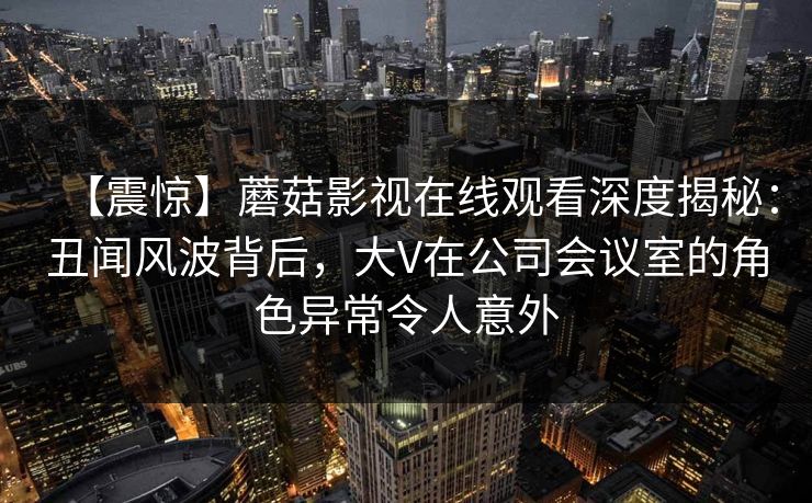 【震惊】蘑菇影视在线观看深度揭秘：丑闻风波背后，大V在公司会议室的角色异常令人意外