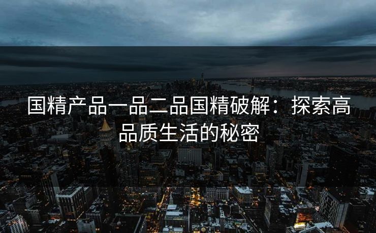 国精产品一品二品国精破解:探索高品质生活的秘密 国精产品一品二品国精破解:探索高品质生活的秘密