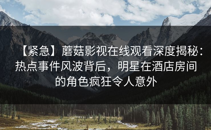 【紧急】蘑菇影视在线观看深度揭秘:热点事件风波背后,明星在酒店房间的角色疯狂令人意外 【紧急】蘑菇影视在线观看深度揭秘:热点事件风波背后,明星在酒店房间的角色疯狂令人意外