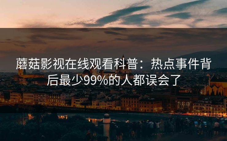 蘑菇影视在线观看科普:热点事件背后最少99%的人都误会了 蘑菇影视在线观看科普:热点事件背后最少99%的人都误会了