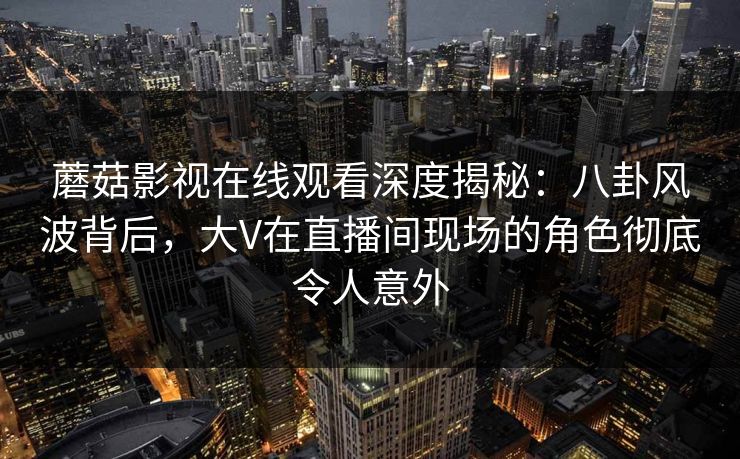 蘑菇影视在线观看深度揭秘:八卦风波背后,大V在直播间现场的角色彻底令人意外 蘑菇影视在线观看深度揭秘:八卦风波背后,大V在直播间现场的角色彻底令人意外
