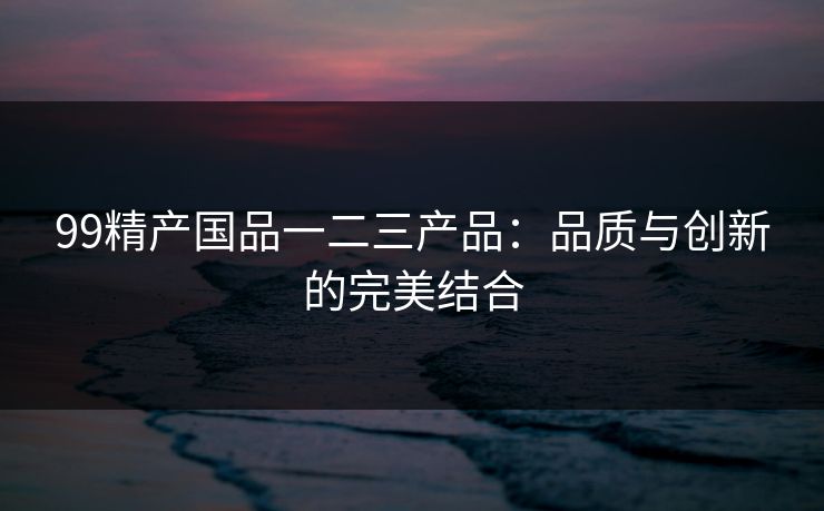 99精产国品一二三产品:品质与创新的完美结合 99精产国品一二三产品:品质与创新的完美结合
