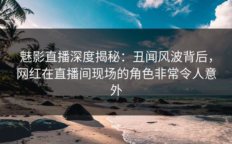 魅影直播深度揭秘：丑闻风波背后，网红在直播间现场的角色非常令人意外