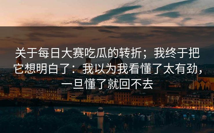 关于每日大赛吃瓜的转折；我终于把它想明白了：我以为我看懂了太有劲，一旦懂了就回不去