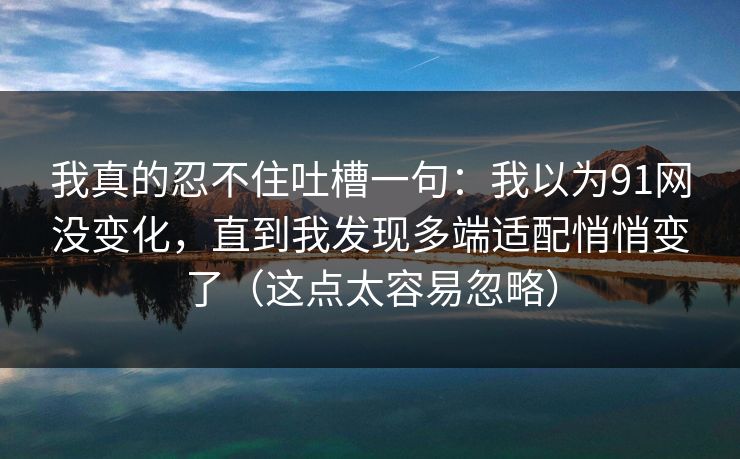 我真的忍不住吐槽一句:我以为91网没变化,直到我发现多端适配悄悄变了(这点太容易忽略) 我真的忍不住吐槽一句:我以为91网没变化,直到我发现多端适配悄悄变了(这点太容易忽略)