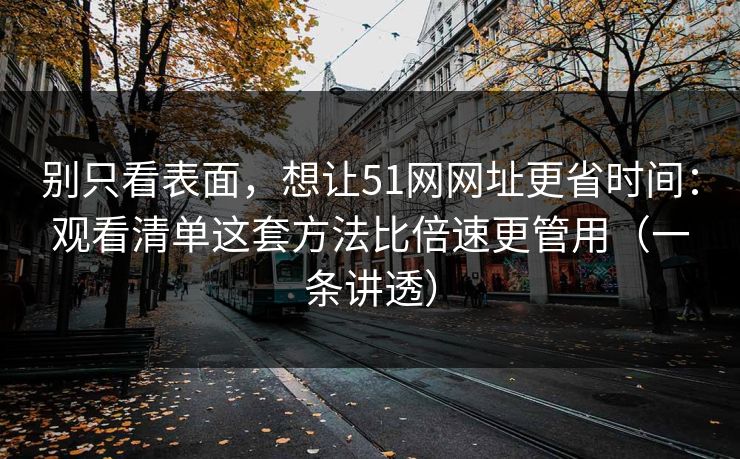 别只看表面,想让51网网址更省时间:观看清单这套方法比倍速更管用(一条讲透) 别只看表面,想让51网网址更省时间:观看清单这套方法比倍速更管用(一条讲透)
