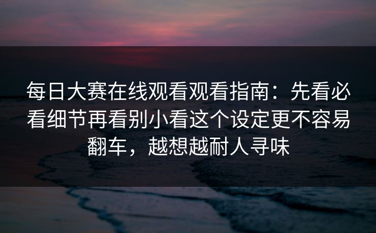 每日大赛在线观看观看指南：先看必看细节再看别小看这个设定更不容易翻车，越想越耐人寻味
