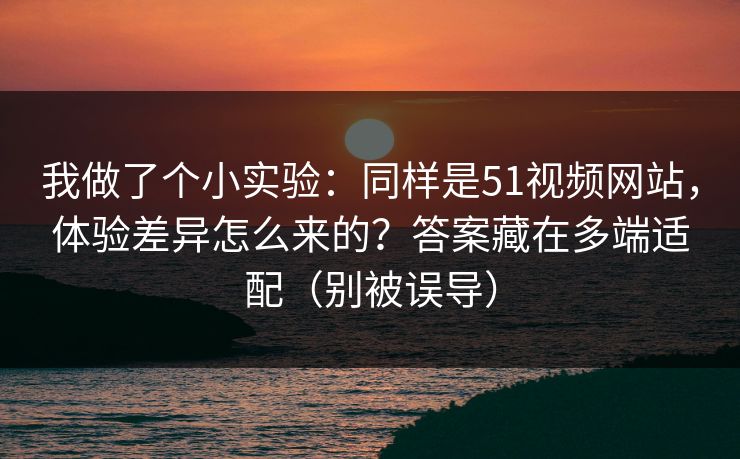我做了个小实验：同样是51视频网站，体验差异怎么来的？答案藏在多端适配（别被误导）