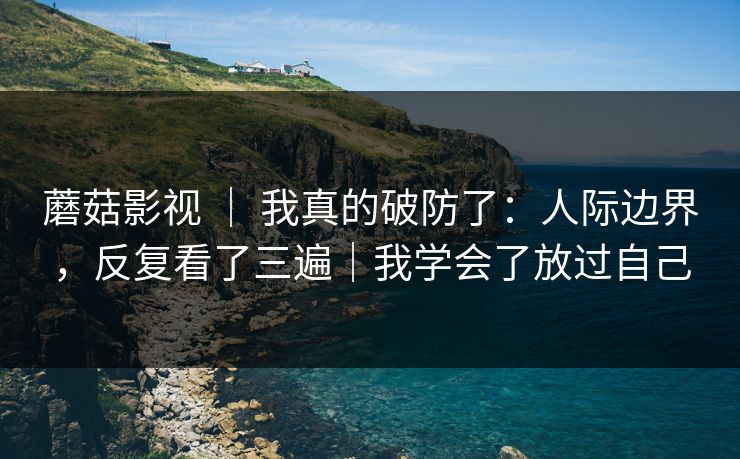 蘑菇影视 ｜ 我真的破防了：人际边界，反复看了三遍｜我学会了放过自己