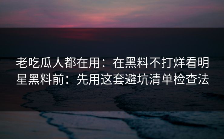 老吃瓜人都在用：在黑料不打烊看明星黑料前：先用这套避坑清单检查法
