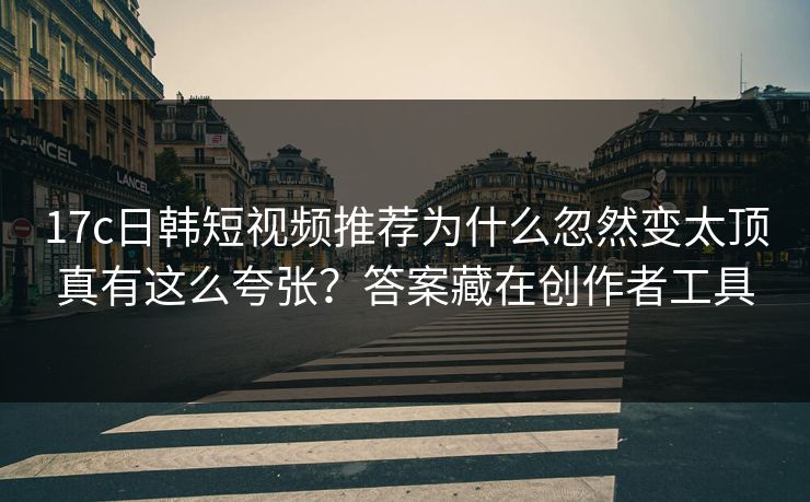 17c日韩短视频推荐为什么忽然变太顶真有这么夸张?答案藏在创作者工具 17c日韩短视频推荐为什么忽然变太顶真有这么夸张?答案藏在创作者工具