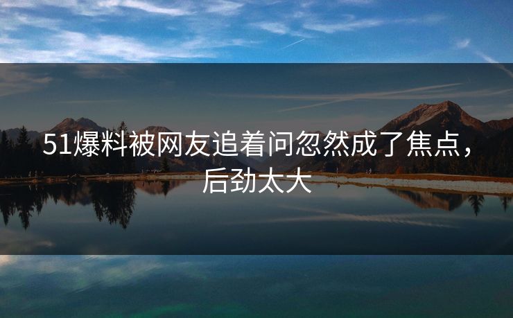 51爆料被网友追着问忽然成了焦点，后劲太大