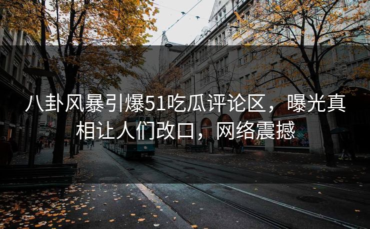 八卦风暴引爆51吃瓜评论区，曝光真相让人们改口，网络震撼